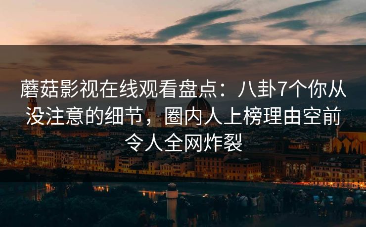 蘑菇影视在线观看盘点:八卦7个你从没注意的细节,圈内人上榜理由空前令人全网炸裂 蘑菇影视在线观看盘点:八卦7个你从没注意的细节,圈内人上榜理由空前令人全网炸裂