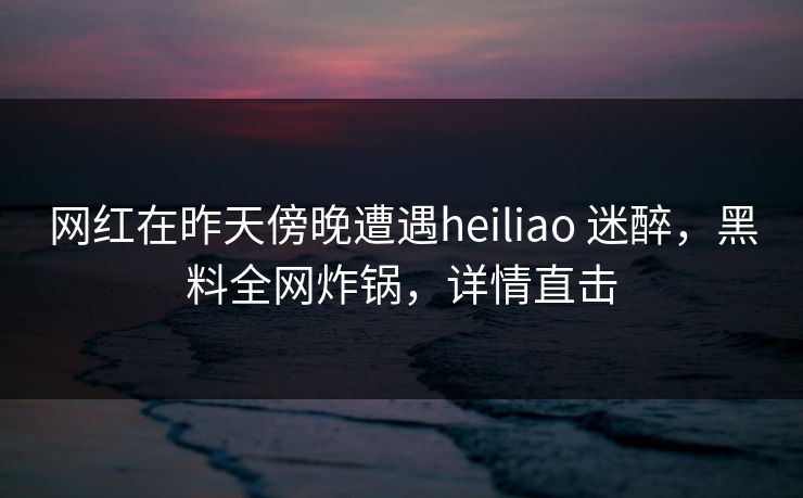 网红在昨天傍晚遭遇heiliao 迷醉，黑料全网炸锅，详情直击