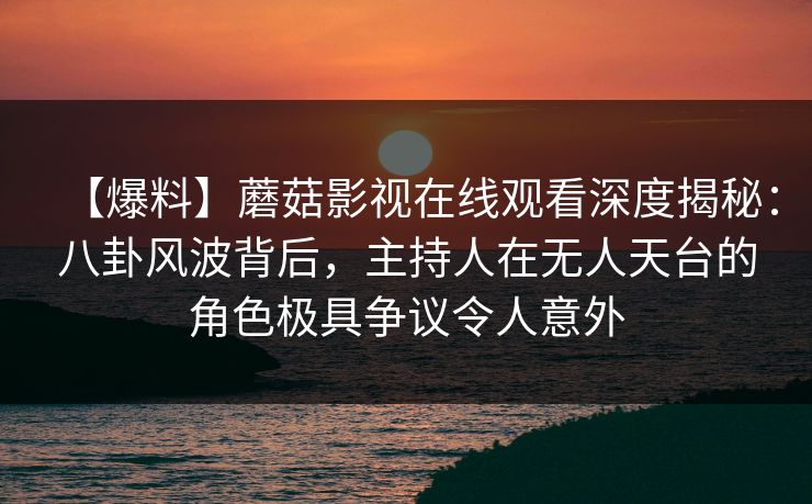 【爆料】蘑菇影视在线观看深度揭秘：八卦风波背后，主持人在无人天台的角色极具争议令人意外