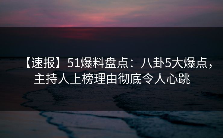 【速报】51爆料盘点：八卦5大爆点，主持人上榜理由彻底令人心跳
