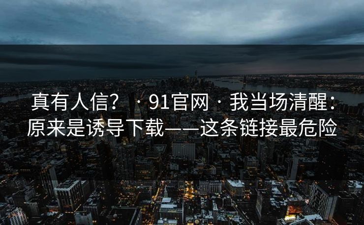 真有人信? · 91官网 · 我当场清醒:原来是诱导下载——这条链接最危险 真有人信? · 91官网 · 我当场清醒:原来是诱导下载——这条链接最危险