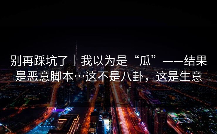 别再踩坑了｜我以为是“瓜”——结果是恶意脚本…这不是八卦，这是生意