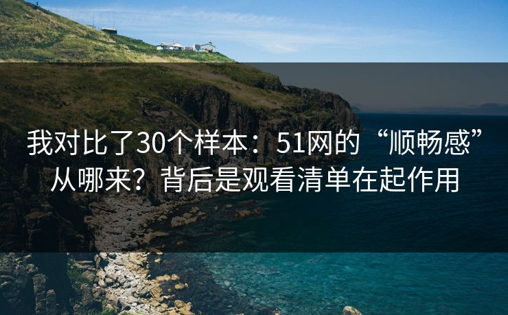 我对比了30个样本：51网的“顺畅感”从哪来？背后是观看清单在起作用