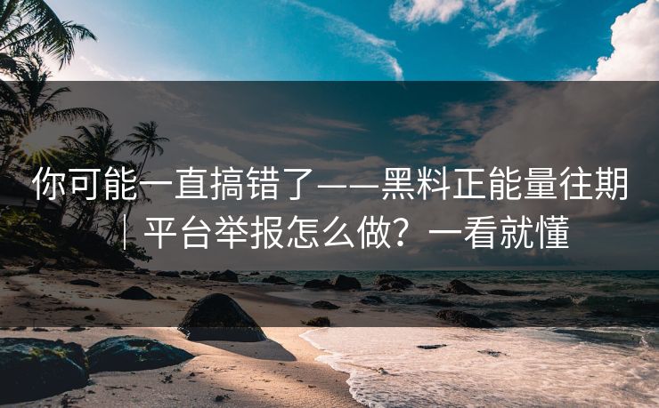 你可能一直搞错了——黑料正能量往期｜平台举报怎么做？一看就懂