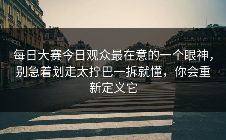 每日大赛今日观众最在意的一个眼神，别急着划走太拧巴一拆就懂，你会重新定义它