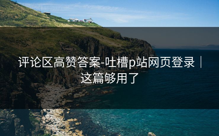 评论区高赞答案-吐槽p站网页登录｜这篇够用了