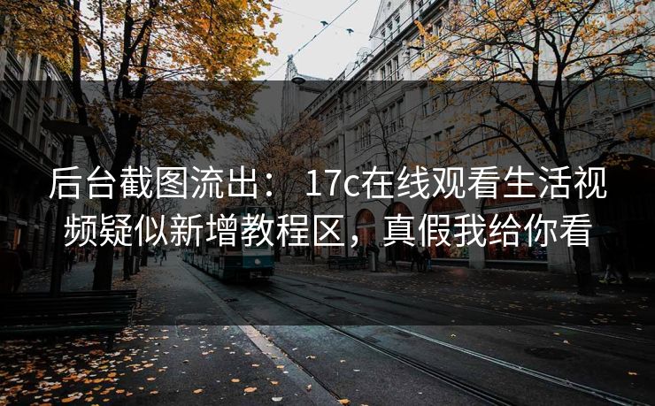 后台截图流出： 17c在线观看生活视频疑似新增教程区，真假我给你看