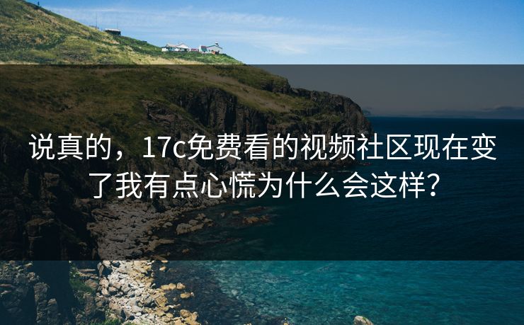 说真的，17c免费看的视频社区现在变了我有点心慌为什么会这样？