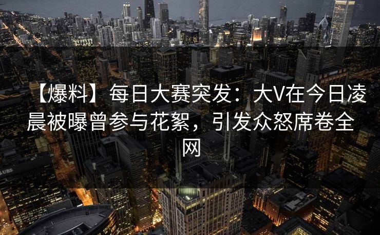 【爆料】每日大赛突发:大V在今日凌晨被曝曾参与花絮,引发众怒席卷全网 【爆料】每日大赛突发:大V在今日凌晨被曝曾参与花絮,引发众怒席卷全网